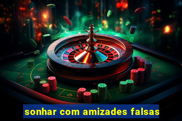 sonhar com amizades falsas